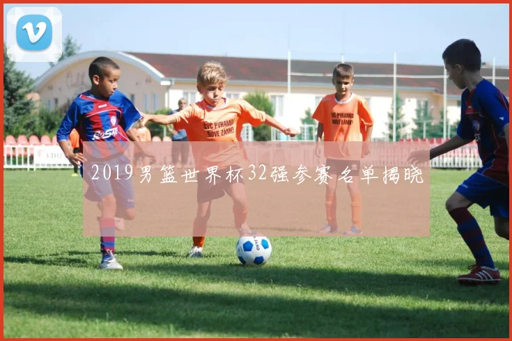 2019男篮世界杯32强参赛名单揭晓