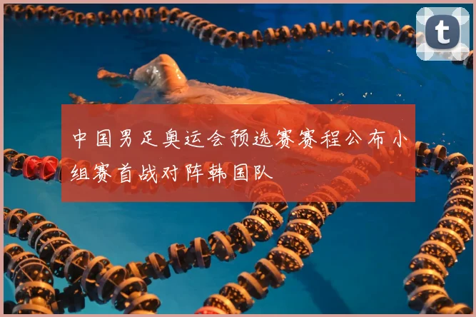 中国男足奥运会预选赛赛程公布小组赛首战对阵韩国队