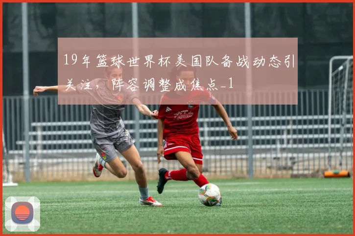 19年篮球世界杯美国队备战动态引关注,阵容调整成焦点_1