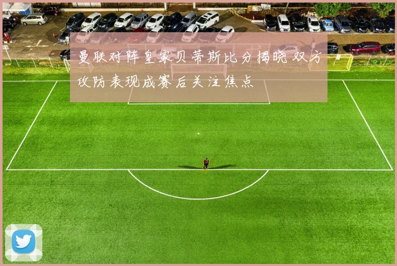 曼联对阵皇家贝蒂斯比分揭晓 双方攻防表现成赛后关注焦点