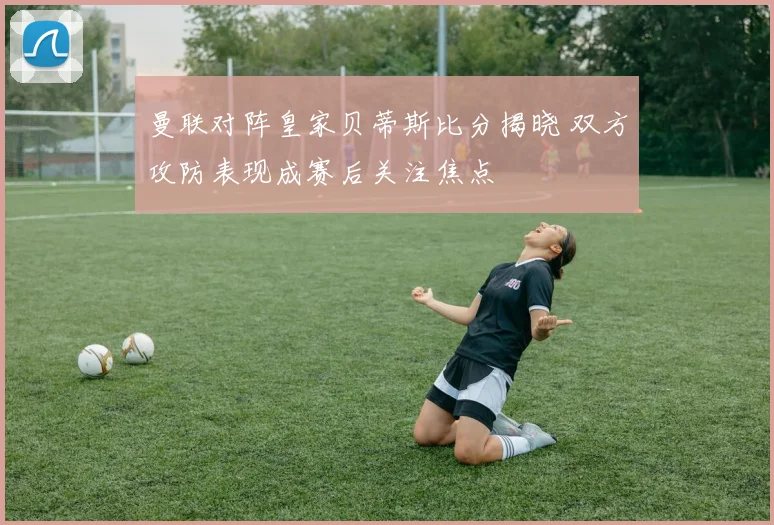 曼联对阵皇家贝蒂斯比分揭晓 双方攻防表现成赛后关注焦点