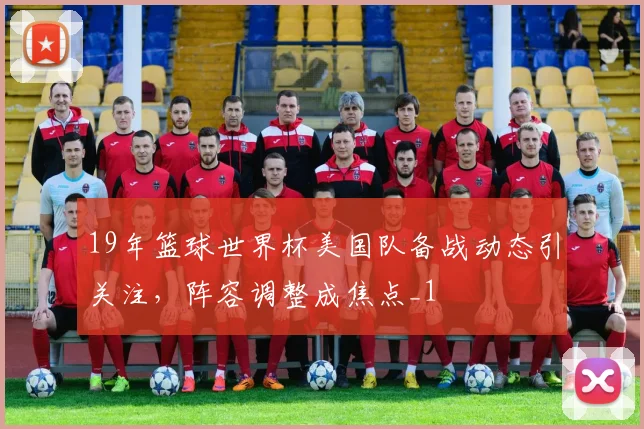 19年篮球世界杯美国队备战动态引关注,阵容调整成焦点_1
