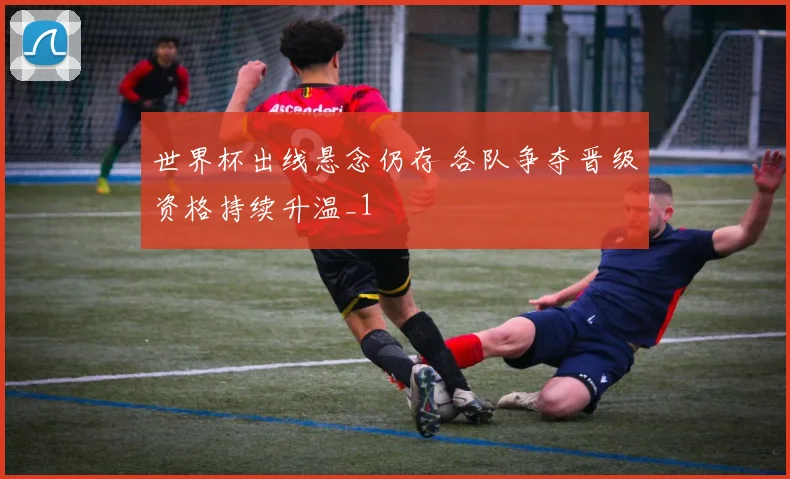 世界杯出线悬念仍存 各队争夺晋级资格持续升温_1