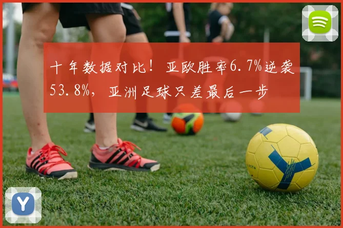 十年数据对比!亚欧胜率6.7%逆袭53.8%,亚洲足球只差最后一步