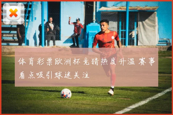 体育彩票欧洲杯竞猜热度升温 赛事看点吸引球迷关注