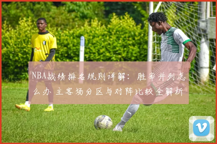 NBA战绩排名规则详解：胜率并列怎么办 主客场分区与对阵比较全解析