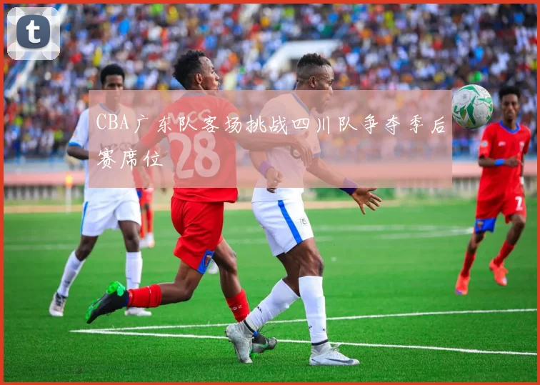 CBA广东队客场挑战四川队争夺季后赛席位