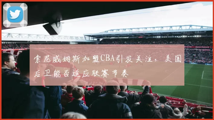 索尼威姆斯加盟CBA引发关注,美国后卫能否适应联赛节奏