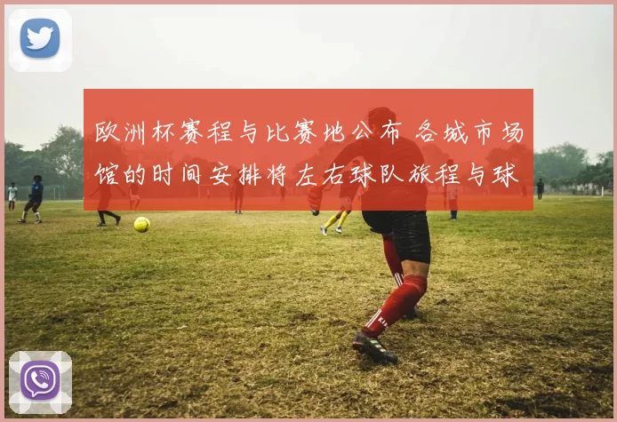 欧洲杯赛程与比赛地公布 各城市场馆的时间安排将左右球队旅程与球迷观赛