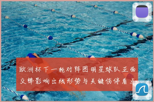 欧洲杯下一轮对阵图明星球队正面交锋影响出线形势与关键伤停看点