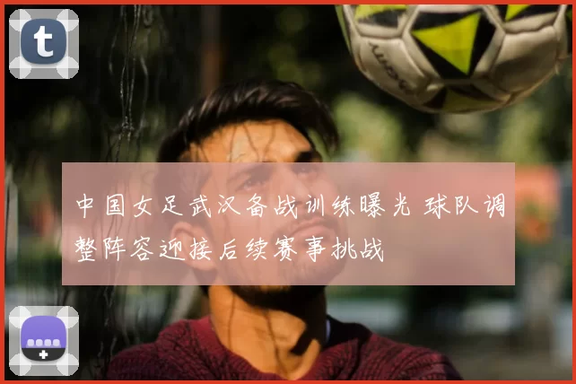 中国女足武汉备战训练曝光 球队调整阵容迎接后续赛事挑战