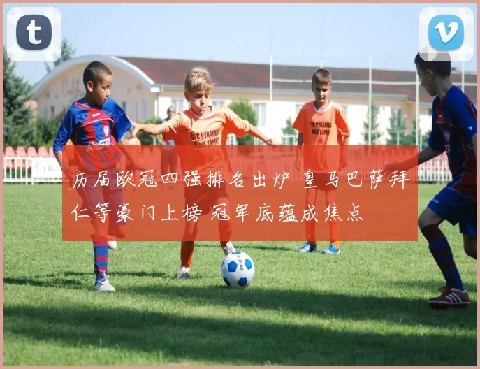 历届欧冠四强排名出炉 皇马巴萨拜仁等豪门上榜 冠军底蕴成焦点