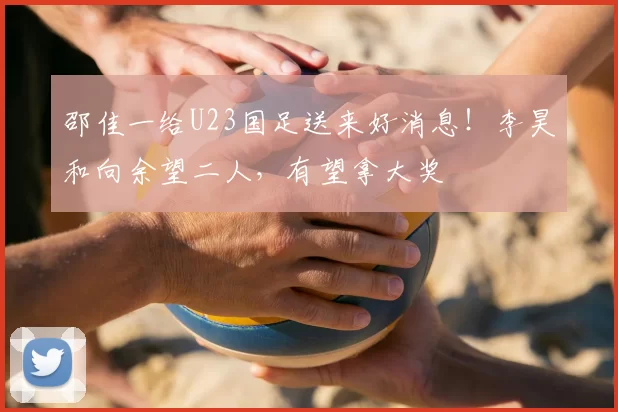邵佳一给U23国足送来好消息！李昊和向余望二人，有望拿大奖