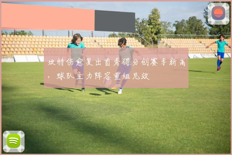 坎特伤愈复出首秀得分创赛季新高,球队主力阵容重组见效