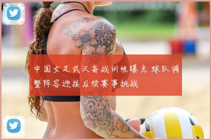 中国女足武汉备战训练曝光 球队调整阵容迎接后续赛事挑战