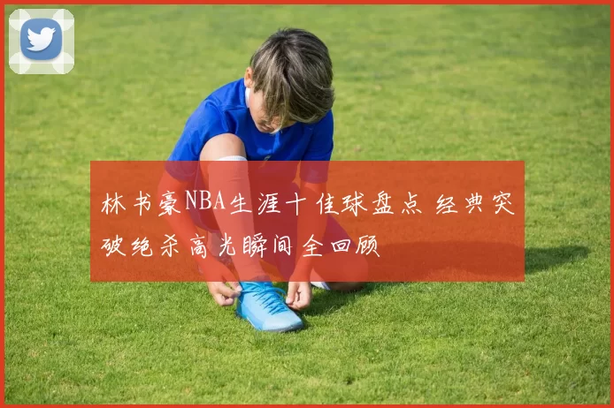 林书豪NBA生涯十佳球盘点 经典突破绝杀高光瞬间全回顾