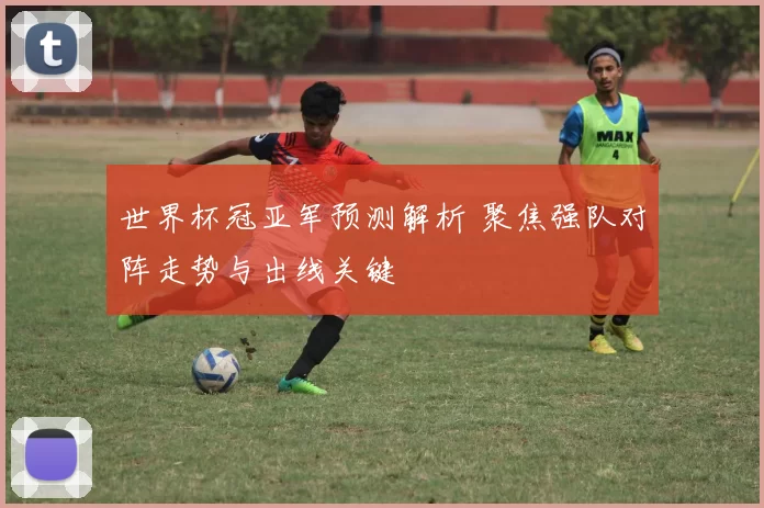 世界杯冠亚军预测解析 聚焦强队对阵走势与出线关键