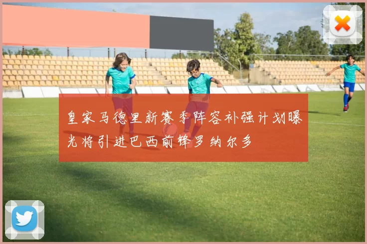 皇家马德里新赛季阵容补强计划曝光将引进巴西前锋罗纳尔多