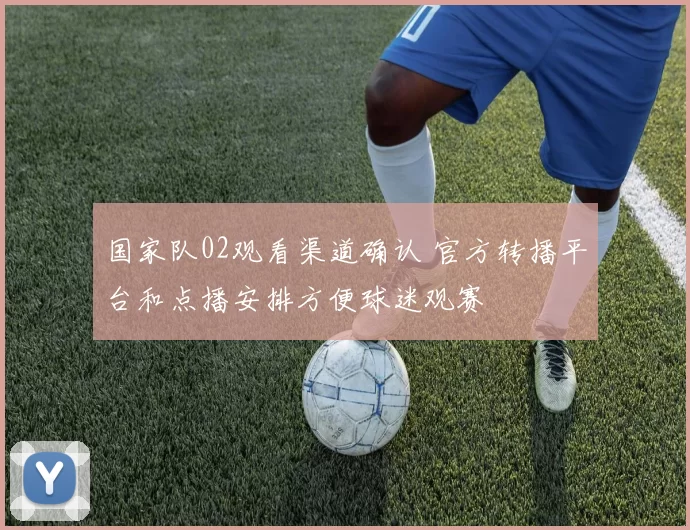国家队02观看渠道确认 官方转播平台和点播安排方便球迷观赛