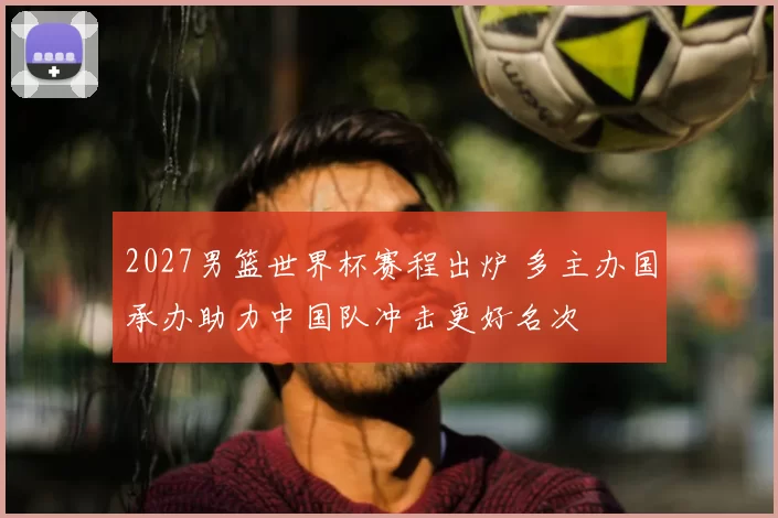 2027男篮世界杯赛程出炉 多主办国承办助力中国队冲击更好名次