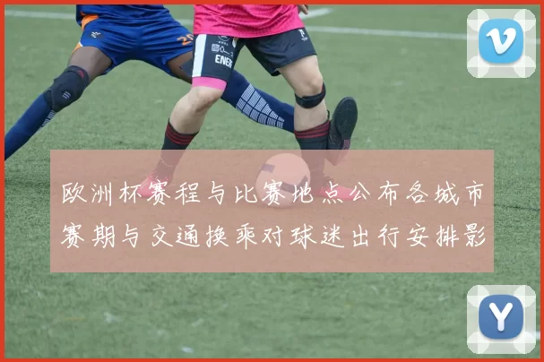 欧洲杯赛程与比赛地点公布各城市赛期与交通换乘对球迷出行安排影响