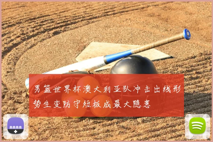 男篮世界杯澳大利亚队冲击出线形势生变防守短板成最大隐患