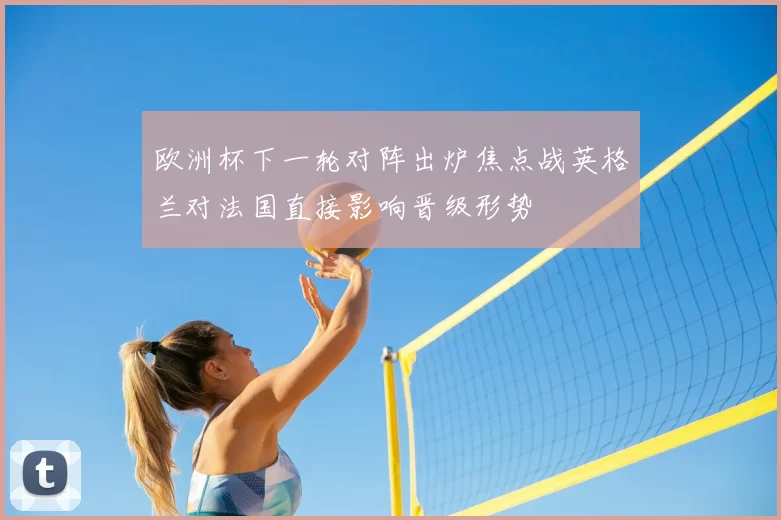 欧洲杯下一轮对阵出炉焦点战英格兰对法国直接影响晋级形势