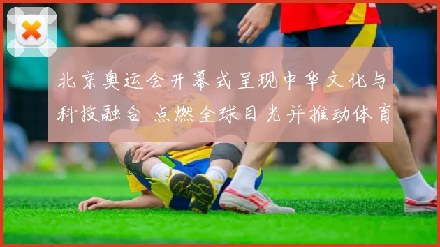 北京奥运会开幕式呈现中华文化与科技融合 点燃全球目光并推动体育交流
