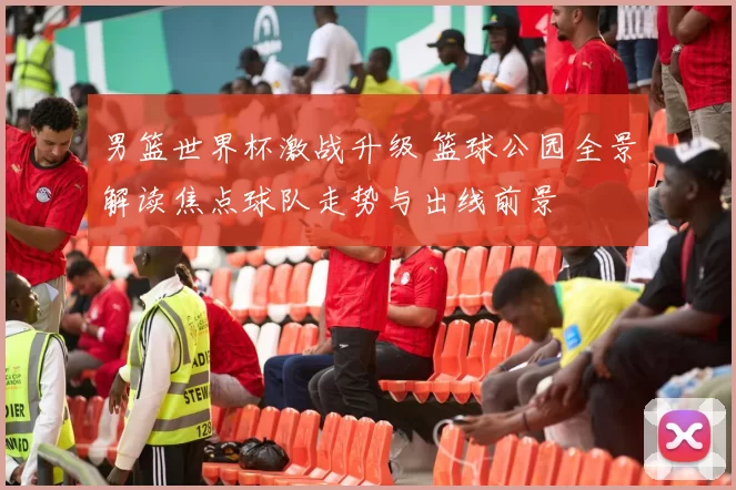 男篮世界杯激战升级 篮球公园全景解读焦点球队走势与出线前景