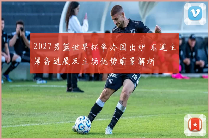 2027男篮世界杯举办国出炉 东道主筹备进展及主场优势前景解析