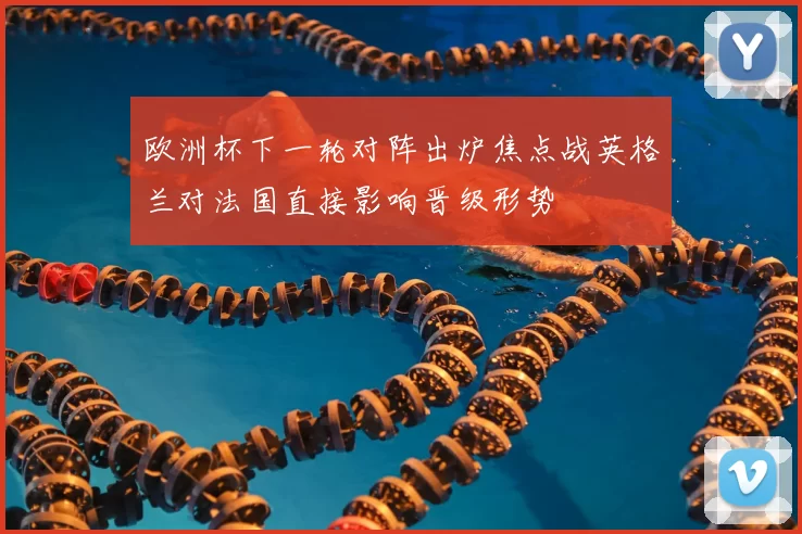 欧洲杯下一轮对阵出炉焦点战英格兰对法国直接影响晋级形势