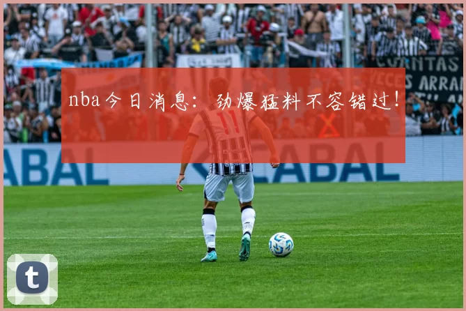 nba今日消息：劲爆猛料不容错过！