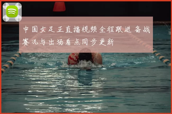 中国女足正直播视频全程跟进 备战赛况与出场看点同步更新