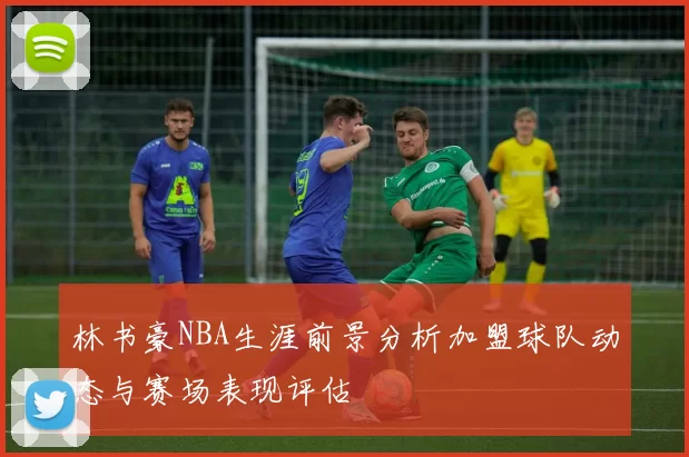 林书豪NBA生涯前景分析加盟球队动态与赛场表现评估