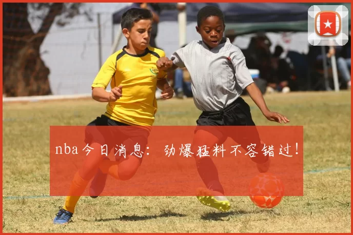 nba今日消息：劲爆猛料不容错过！