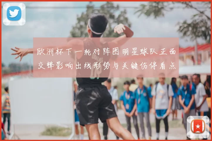 欧洲杯下一轮对阵图明星球队正面交锋影响出线形势与关键伤停看点