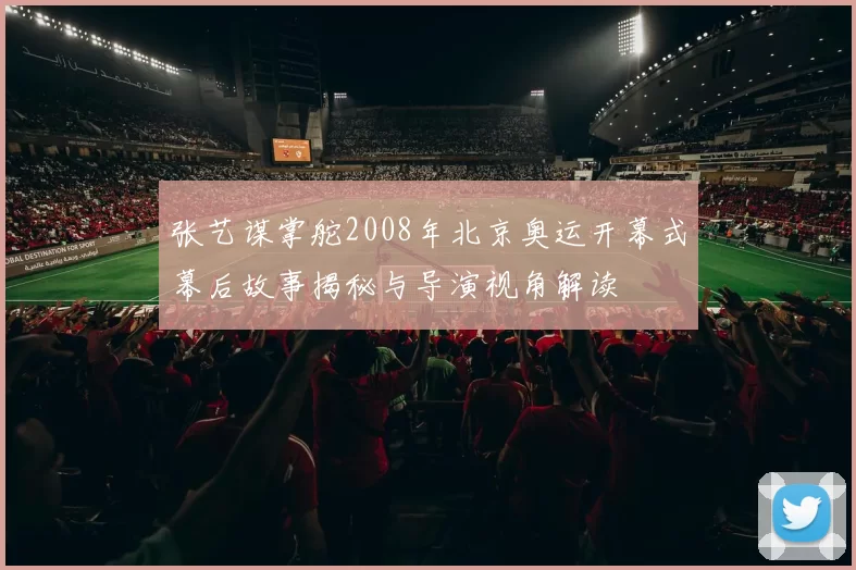 张艺谋掌舵2008年北京奥运开幕式幕后故事揭秘与导演视角解读