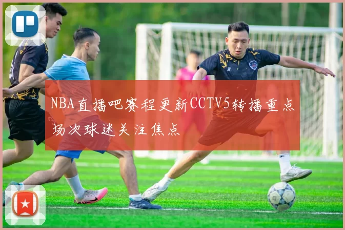 NBA直播吧赛程更新CCTV5转播重点场次球迷关注焦点
