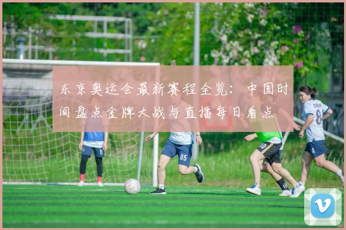 东京奥运会最新赛程全览：中国时间盘点金牌大战与直播每日看点