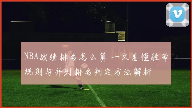NBA战绩排名怎么算 一文看懂胜率规则与并列排名判定方法解析