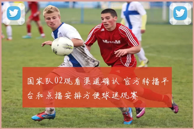 国家队02观看渠道确认 官方转播平台和点播安排方便球迷观赛