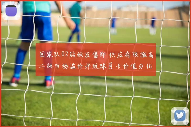 国家队02贴纸发售即 供应有限推高二级市场溢价并致球员卡价值分化