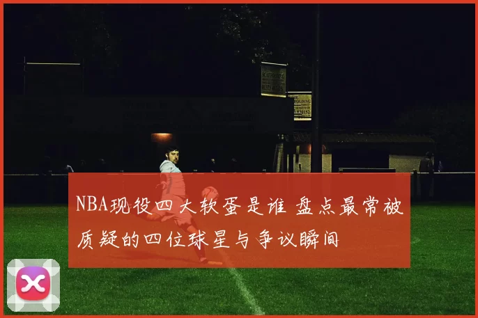 NBA现役四大软蛋是谁 盘点最常被质疑的四位球星与争议瞬间