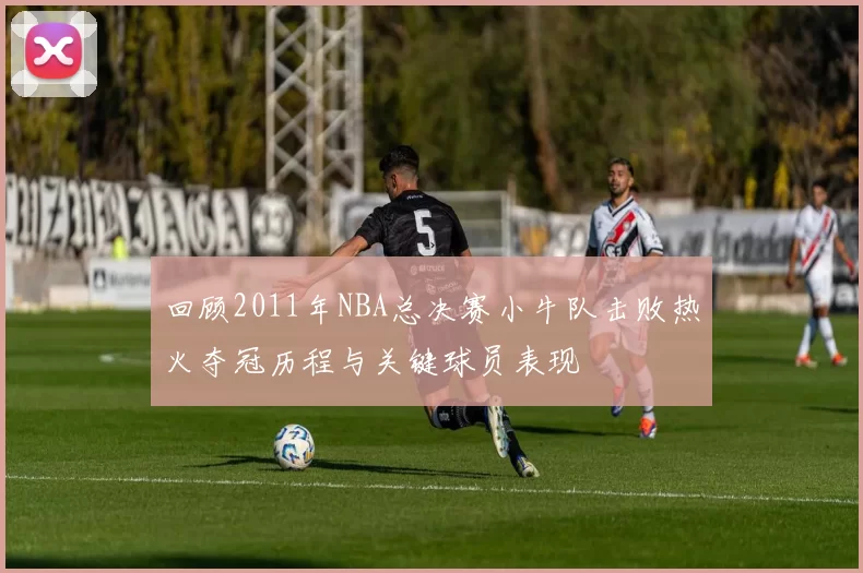 回顾2011年NBA总决赛小牛队击败热火夺冠历程与关键球员表现