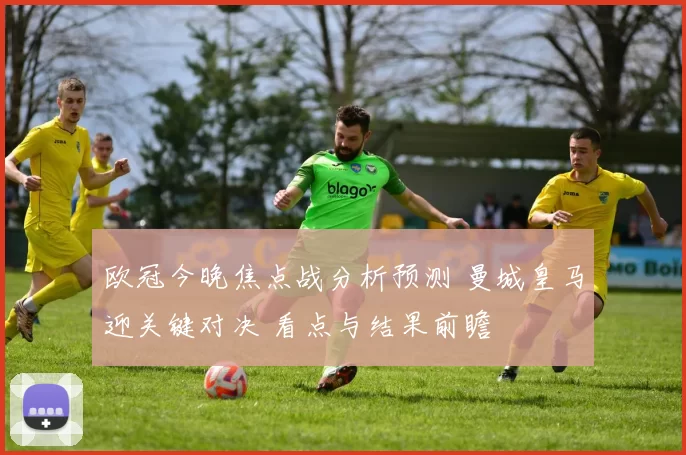 欧冠今晚焦点战分析预测 曼城皇马迎关键对决 看点与结果前瞻