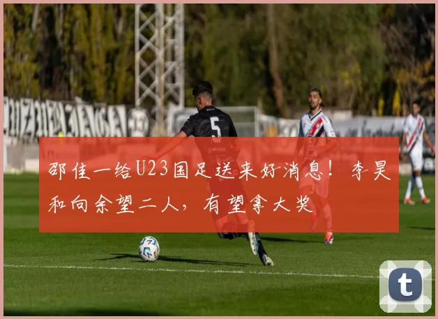 邵佳一给U23国足送来好消息！李昊和向余望二人，有望拿大奖