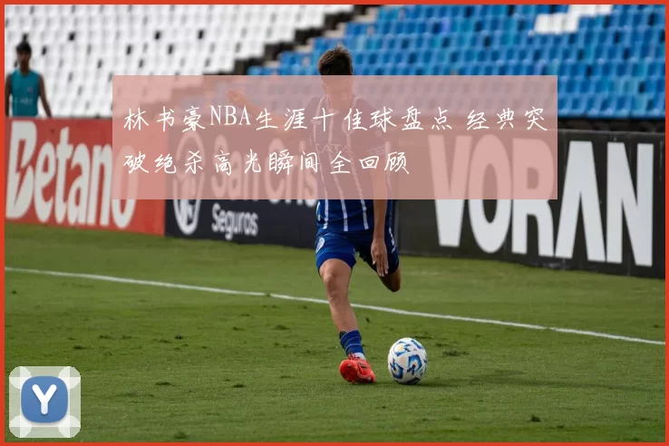 林书豪NBA生涯十佳球盘点 经典突破绝杀高光瞬间全回顾
