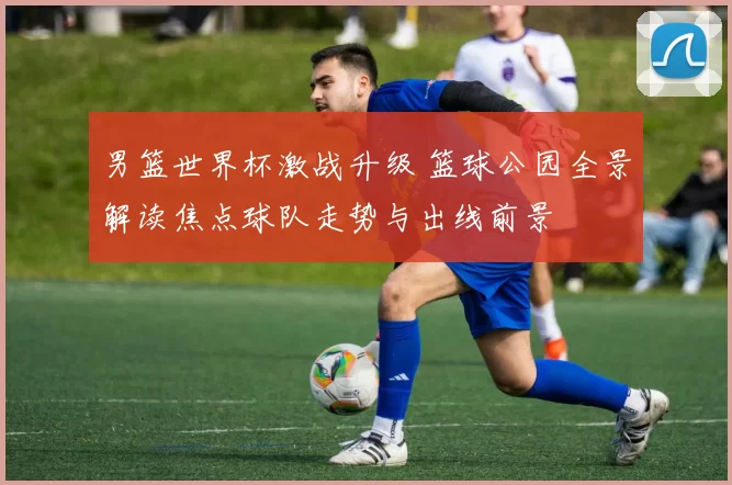 男篮世界杯激战升级 篮球公园全景解读焦点球队走势与出线前景